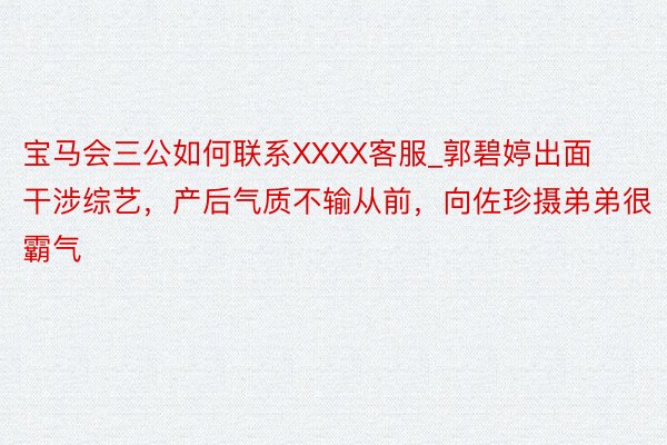 宝马会三公如何联系XXXX客服_郭碧婷出面干涉综艺，产后气质不输从前，向佐珍摄弟弟很霸气