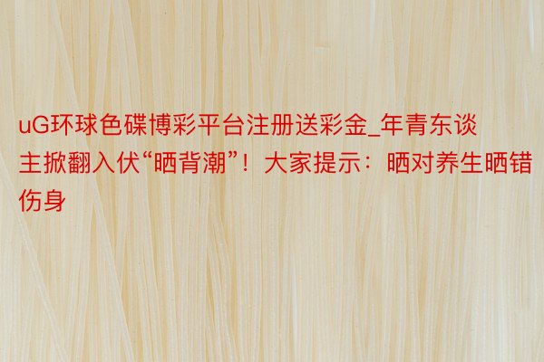 uG环球色碟博彩平台注册送彩金_年青东谈主掀翻入伏“晒背潮”！大家提示：晒对养生晒错伤身