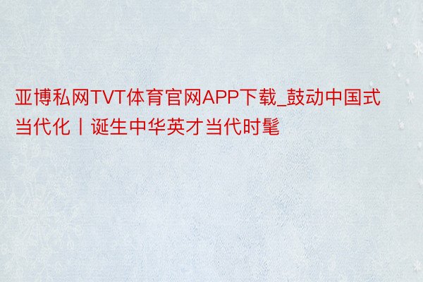 亚博私网TVT体育官网APP下载_鼓动中国式当代化丨诞生中华英才当代时髦