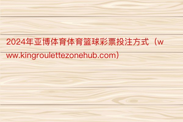 2024年亚博体育体育篮球彩票投注方式（www.kingroulettezonehub.com）