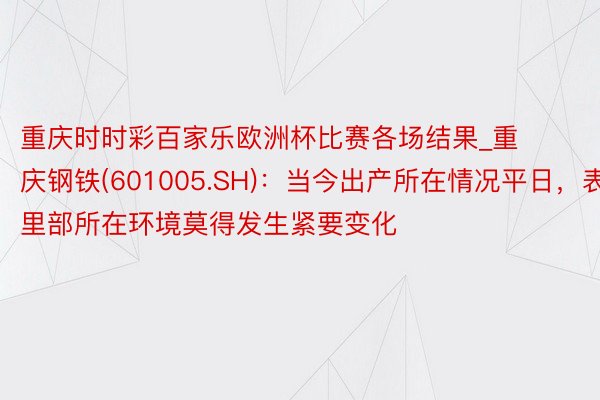 重庆时时彩百家乐欧洲杯比赛各场结果_重庆钢铁(601005.SH)：当今出产所在情况平日，表里部所在环境莫得发生紧要变化