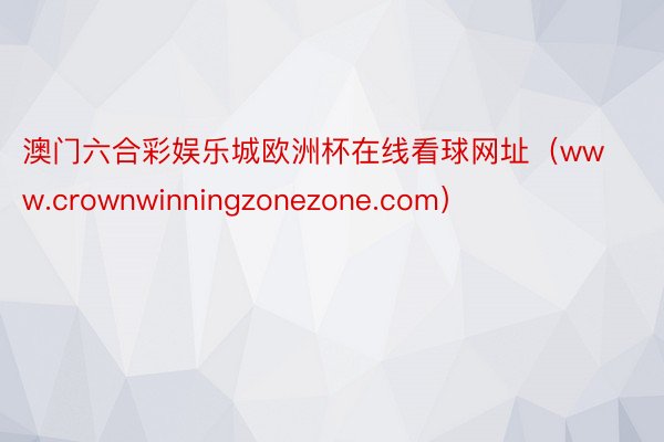 澳门六合彩娱乐城欧洲杯在线看球网址（www.crownwinningzonezone.com）