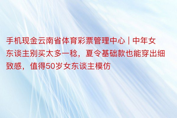 手机现金云南省体育彩票管理中心 | 中年女东谈主别买太多一稔，夏令基础款也能穿出细致感，值得50岁女东谈主模仿