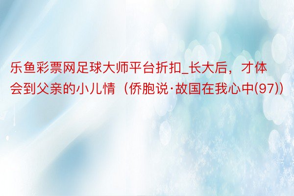 乐鱼彩票网足球大师平台折扣_长大后，才体会到父亲的小儿情（侨胞说·故国在我心中(97)）