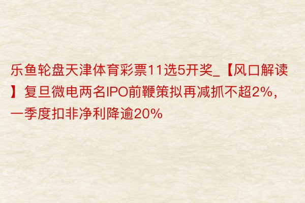 乐鱼轮盘天津体育彩票11选5开奖_【风口解读】复旦微电两名IPO前鞭策拟再减抓不超2%，一季度扣非净利降逾20%