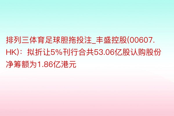 排列三体育足球胆拖投注_丰盛控股(00607.HK)：拟折让5%刊行合共53.06亿股认购股份 净筹额为1.86亿港元