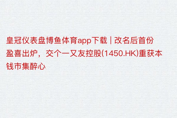 皇冠仪表盘博鱼体育app下载 | 改名后首份盈喜出炉，交个一又友控股(1450.HK)重获本钱市集醉心