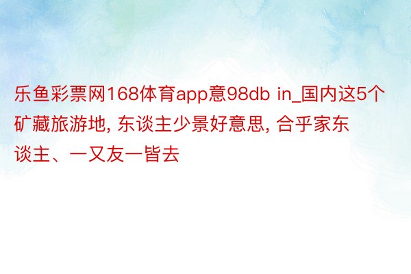 乐鱼彩票网168体育app意98db in_国内这5个矿藏旅游地， 东谈主少景好意思， 合乎家东谈主、一又友一皆去