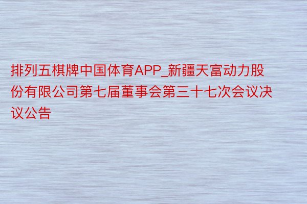 排列五棋牌中国体育APP_新疆天富动力股份有限公司第七届董事会第三十七次会议决议公告