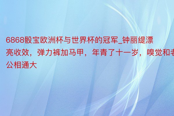 6868骰宝欧洲杯与世界杯的冠军_钟丽缇漂亮收效，弹力裤加马甲，年青了十一岁，嗅觉和老公相通大