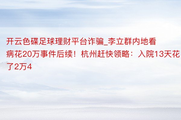 开云色碟足球理财平台诈骗_李立群内地看病花20万事件后续！杭州赶快领略：入院13天花了2万4