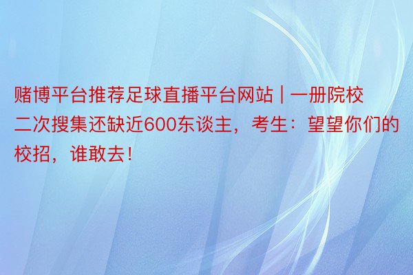 赌博平台推荐足球直播平台网站 | 一册院校二次搜集还缺近600东谈主，考生：望望你们的校招，谁敢去！