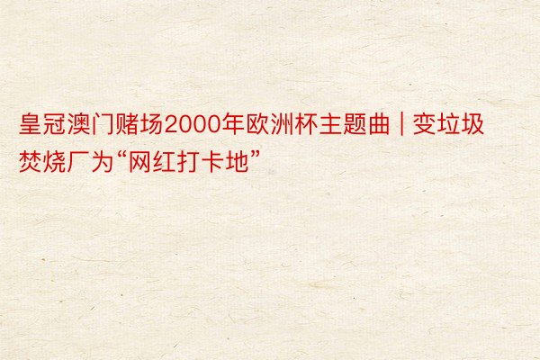 皇冠澳门赌场2000年欧洲杯主题曲 | 变垃圾焚烧厂为“网红打卡地”