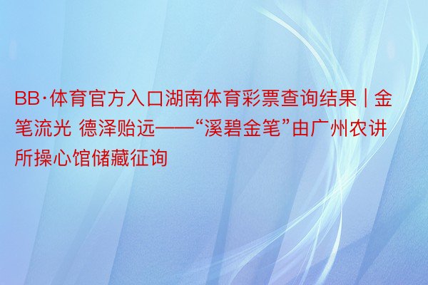 BB·体育官方入口湖南体育彩票查询结果 | 金笔流光 德泽贻远——“溪碧金笔”由广州农讲所操心馆储藏征询